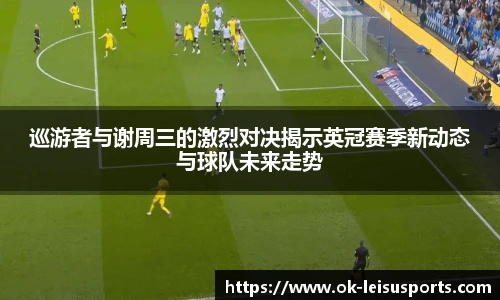 巡游者与谢周三的激烈对决揭示英冠赛季新动态与球队未来走势